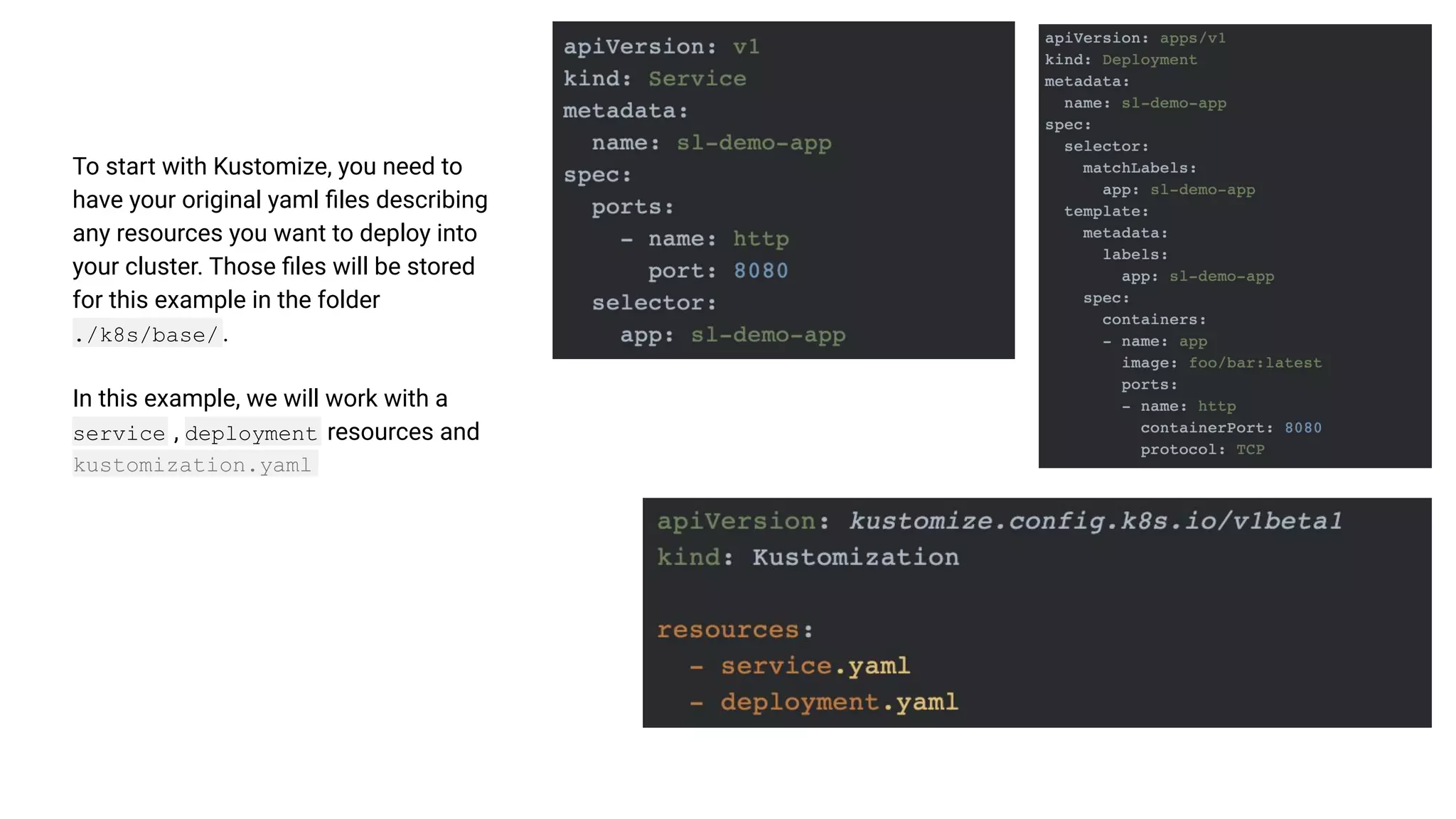 To start with Kustomize, you need to have your original yaml ﬁles describing any resources you want to deploy into your cluster. Those ﬁles will be stored for this example in the folder ./k8s/base/ . In this example, we will work with a service , deployment resources and kustomization.yaml 