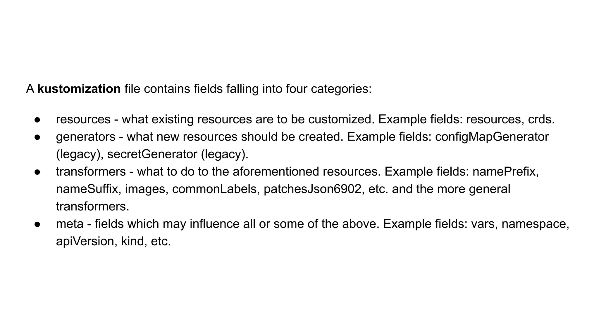 A kustomization file contains fields falling into four categories: ● resources - what existing resources are to be customized. Example fields: resources, crds. ● generators - what new resources should be created. Example fields: configMapGenerator (legacy), secretGenerator (legacy). ● transformers - what to do to the aforementioned resources. Example fields: namePrefix, nameSuffix, images, commonLabels, patchesJson6902, etc. and the more general transformers. ● meta - fields which may influence all or some of the above. Example fields: vars, namespace, apiVersion, kind, etc. 
