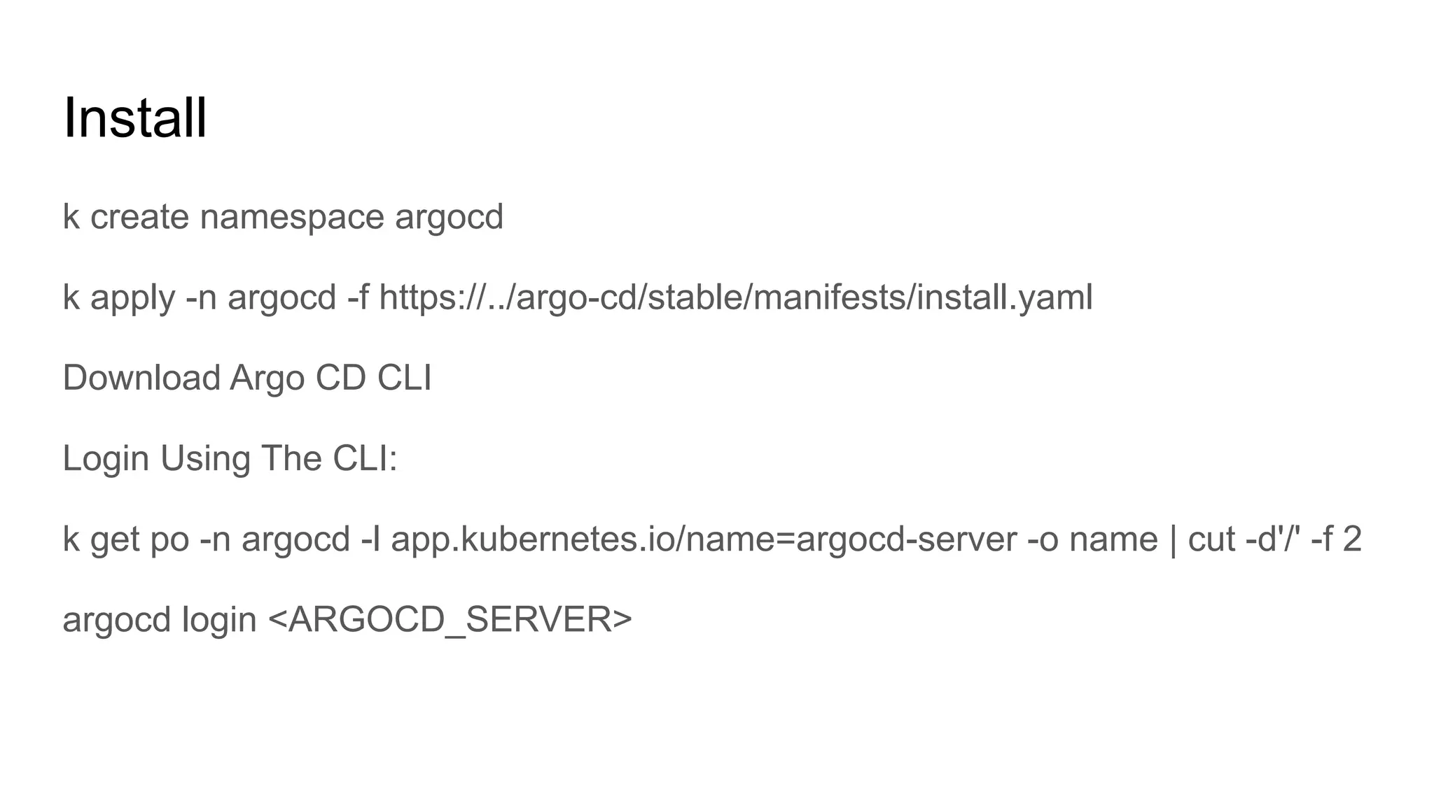 Install k create namespace argocd k apply -n argocd -f https://../argo-cd/stable/manifests/install.yaml Download Argo CD CLI Login Using The CLI: k get po -n argocd -l app.kubernetes.io/name=argocd-server -o name | cut -d'/' -f 2 argocd login <ARGOCD_SERVER> 
