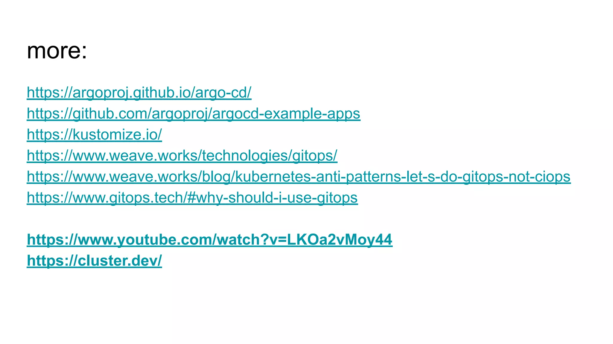 more: https://argoproj.github.io/argo-cd/ https://github.com/argoproj/argocd-example-apps https://kustomize.io/ https://www.weave.works/technologies/gitops/ https://www.weave.works/blog/kubernetes-anti-patterns-let-s-do-gitops-not-ciops https://www.gitops.tech/#why-should-i-use-gitops https://www.youtube.com/watch?v=LKOa2vMoy44 https://cluster.dev/ 