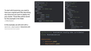 To start with Kustomize, you need to
have your original yaml ﬁles describing
any resources you want to deploy into
your cluster. Those ﬁles will be stored
for this example in the folder
./k8s/base/ .
In this example, we will work with a
service , deployment resources and
kustomization.yaml
 