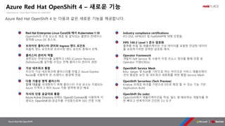 OpenSource, Cloud Best Partner & rockPLACE
Azure Red Hat OpenShift
Azure Red Hat OpenShift 4 – 새로운 기능
Azure Red Hat OpenShift 4 는 다음과 같은 새로운 기능을 제공합니다.
Red Hat Enterprise Linux CoreOS 에서 Kubernetes 1.16
OpenShift의 구성 요소로 제공 및 설치되는 불변의 컨테이너
최적화 Linux OS 호스트.
프라이빗 클러스터 관리와 Ingress 엔드 포인트
퍼블릭 엔드 포인트와 프라이빗 엔드 포인트 중에서 선택.
클러스터 관리자 역할
권한있는 컨테이너를 실행하고 CRD (Custom Resource
Definitions)를 설치할 수있는 전체 클러스터 관리자 권한.
가상 네트워크 통합
자신의 가상 네트워크에 클러스터를 만들고 Azure Express
Route를 사용하여 온-프레미스 환경에 연결.
다중 가용성 영역 클러스터
장애 대응을 극대화하기 위해 클러스터 구성 요소는 지원되는
Azure 지역의 3 개의 Azure 가용 영역에 분산 배포.
자사의 인증 공급자와 통합
Azure Active Directory 외에도 OpenID Connect를 사용하여 지
원되는 OpenShift ID 공급자를 구성함으로써 SSO 인증 지원.
Industry compliance certifications
PCI DSS, HITRUST 및 FedRAMP에 대해 인증됨.
FIPS 140-2 Level 1 준수 암호화
플랫폼 비밀 및 애플리케이션 구성 데이터를 포함한 민감한 데이터
를 보호하기위한 강력한 암호화 제어.
Operator Framework
개발자 Self Service 및 사용자 지정 리소스 정의를 통해 인증 된
Operator 지원(CRDs).
OpenShift Service Mesh
Istio, Jaeger 및 Kiali를 기반으로 하는 마이크로 서비스 애플리케이
션의 향상된 보안 및 네트워크 세분화를 위한 통합 Service Mesh.
OpenShift Serverless (Tech Preview)
Knative 프레임 워크를 기반으로 0으로 확장 할 수 있는 기능 기반
Application Build.
OpenShift Do (odo)
OpenShift에서 애플리케이션을 작성, 빌드 및 배포하는 개발자를 위
한 빠르고 반복적이며 간단한 CLI 도구
 