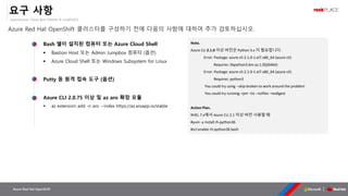 OpenSource, Cloud Best Partner & rockPLACE
Azure Red Hat OpenShift
요구 사항
Azure Red Hat OpenShift 클러스터를 구성하기 전에 다음의 사항에 대하여 추가 검토하십시오.
Bash 쉘이 설치된 컴퓨터 또는 Azure Cloud Shell
▪ Bastion Host 또는 Admin Jumpbox 컴퓨터 (옵션)
▪ Azure Cloud Shell 또는 Windows Subsystem for Linux
Putty 등 원격 접속 도구 (옵션)
Azure CLI 2.0.75 이상 및 az aro 확장 모듈
▪ az extension add -n aro --index https://az.aroapp.io/stable
Note.
Azure CLI 2.1.0 이상 버전은 Python 3.x 이 필요합니다.
Error: Package: azure-cli-2.1.0-1.el7.x86_64 (azure-cli)
Requires: libpython3.6m.so.1.0()(64bit)
Error: Package: azure-cli-2.1.0-1.el7.x86_64 (azure-cli)
Requires: python3
You could try using --skip-broken to work around the problem
You could try running: rpm -Va --nofiles –nodigest
Action Plan.
RHEL 7.x에서 Azure CLI 2.1 이상 버전 사용할 때
#yum -y install rh-python36
#scl enable rh-python36 bash
 