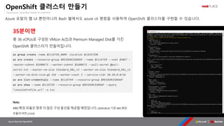 OpenSource, Cloud Best Partner & rockPLACE
Azure Red Hat OpenShift
OpenShift 클러스터 만들기
Azure 포탈의 웹 UI 뿐만아니라 Bash 쉘에서도 azure cli 명령을 사용하여 OpenShift 클러스터를 구현할 수 있습니다.
az group create –name $CLUSTER_NAME –location $LOCATION
az aro create --resource-group $RESOURCEGROUP --name $CLUSTER --vnet $VNET -
-master-subnet $SUBNET1 --worker-subnet $SUBNET2 --pull-secret @pull-
secret.txt --master-vm-size Standard_D8s_v3 --worker-vm-size Standard_D4s_v3
--worker-vm-disk-size-gb 256 --worker-count 3 --service-cidr 10.10.0.0/16
az aro list-credentials --name $CLUSTER --resource-group $RESOURCEGROUP
az aro show --name $CLUSTER --resource-group $RESOURCEGROUP --query
"consoleProfile.url" -o tsv
35분이면
총 36 vCPUs로 구성된 VM(on A/Z)과 Premium Managed Disk를 가진
OpenShift 클러스터가 만들어집니다.
Note.
ARO확장모듈은향후더많은구성옵션을제공할예정입니다.(2020.06.01기준ARO확장
모듈의버전v1.0.0)
 