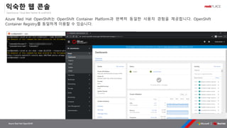 OpenSource, Cloud Best Partner & rockPLACE
Azure Red Hat OpenShift
익숙한 웹 콘솔
Azure Red Hat OpenShift는 OpenShift Container Platform과 완벽히 동일한 사용자 경험을 제공합니다. OpenShift
Container Registry를 동일하게 이용할 수 있습니다.
 