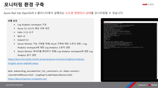OpenSource, Cloud Best Partner & rockPLACE
Azure Red Hat OpenShift
모니터링 환경 구축
Azure Red Hat OpenShift 4 클러스터에서 실행되는 노드와 컨테이너 상태를 모니터링할 수 있습니다.
선행 요건
▪ Log Analytics workspace 구성
▪ Azure CLI v2.0.72 혹은 이후 버전
▪ Helm 3 CLI 도구
▪ Bash v4
▪ Kubectl CLI
▪ (Azure Monitor 기능 구현을 위해) Azure 구독에 대한 소유자 권한 / Log
Analytics workspace에 대한 Log Analytics 소유자 권한
▪ (Azure Monitor 데이터를 확인하기 위해) Log Analytics workspace에 대한 Log
Analytics 읽기 권한
https://docs.microsoft.com/ko-kr/azure/azure-monitor/insights/container-
insights-azure-redhat4-setup
bash onboarding_azuremonitor_for_containers.sh <kube-context>
<azureAroV4ResourceId> <LogAnayticsWorkspaceResourceId>
https://aka.ms/azmon-containers-aro
 