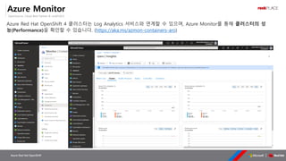 OpenSource, Cloud Best Partner & rockPLACE
Azure Red Hat OpenShift
Azure Monitor
Azure Red Hat OpenShift 4 클러스터는 Log Analytics 서비스와 연계할 수 있으며, Azure Monitor를 통해 클러스터의 성
능(Performance)을 확인할 수 있습니다. (https://aka.ms/azmon-containers-aro)
 