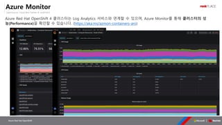 OpenSource, Cloud Best Partner & rockPLACE
Azure Red Hat OpenShift
Azure Monitor
Azure Red Hat OpenShift 4 클러스터는 Log Analytics 서비스와 연계할 수 있으며, Azure Monitor를 통해 클러스터의 성
능(Performance)을 확인할 수 있습니다. (https://aka.ms/azmon-containers-aro)
 