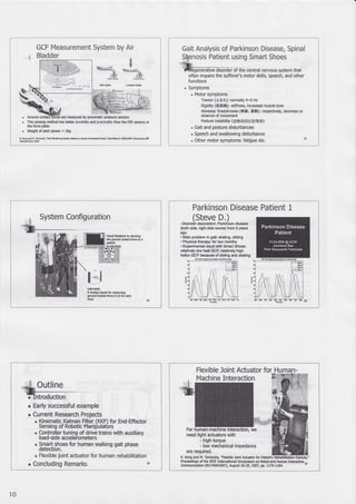 GCF Measurement System by Air
Bladder
. This s€nsing method has be$er durability and practicality than the FSR sensors or
the force plate.
. Weight ofeadr sensor < 209
K hsadil.Tmh*+'G*MMrySttu&don gl#Mdtu,'Sffi b IffiIME tantu AZ
i..(].!s:,it,, P.}'
 :<=-_-/=,-ri,
-fi;;"" { s":r
Gait Analysis of Parkinson Disease, Spinal
is Patient using Smart Shoes
i <ii ifie ientral nervous system that
often impairs the suffere/s motor skills, speech, and other
functions
. Symptoms
. Motor symptoms
Tremor (,5.6i): normally 4-6 Hz
Rigidity (ffiESE): stifness, increased muscle tone
Akinesia/ Bndykinesia (*9t. FSI): respectively, slorness or
absence of movement
Posture insrability (44iRffi F$f H g)
, Gait and posture disturbances
. Speech and swallowing disturbance
. Other motor symptoms: fatigue etc. 33
System Configuration
vb6l hedback by showlrE
dE gowd @ntact fo@ to a
padet
u5E{009
I Analog hputs br Murtng
go6d @nbct to@ (4 AI for @h
foot)
Parkinson Disease Patient 1
(Steve D.)
. Disorder description: Parkinson disease
(both side, right side worse) from 5 years
490
. Main problem in gait: skating, sliding
. Physical therapy: for lwo monlhs
. Experimental result with Smart Shoes:
relatively low heel GCF, rehlively high
hallux GCF because of sliding and skating
' Early successful example
r Current Research Projects
' Kinematic Kalman Filter (KKD for End-Effector
Sensing of Robotic Manipulatbrs
. Controller tuninq of drive trains with auxiliarv
load-side acceleiometers
. Smaft shoes for human walking gait phase
detection.
' Flexible joint actuator for human rehabilitation
. Concluding Remarks 36
Flexible Joint Actuator for Human-
K Kong and M, Tornizuka, "Flo{ble Jdnt Acbator for Pauenfs
Proceedings of the IEEE lntemational Symposium on Robot and Human Interadive
37
Cornmunlcation (RO-MAN2007), August 2GA, 2007, W, 1179-1184.
10
 