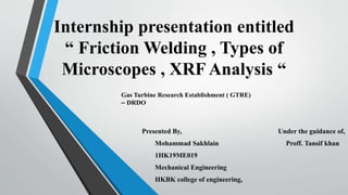 Internship presentation entitled
“ Friction Welding , Types of
Microscopes , XRF Analysis “
Presented By, Under the guidance of,
Mohammad Sakhlain Proff. Tansif khan
1HK19ME019
Mechanical Engineering
HKBK college of engineering,
Gas Turbine Research Establishment ( GTRE)
– DRDO
 