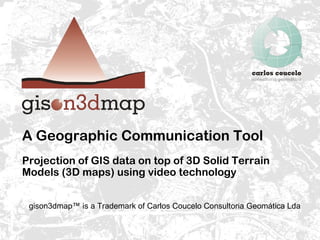 A Geographic Communication Tool Projection of GIS data on top of 3D Solid Terrain Models (3D maps) using video technology gison3dmap™ is a Trademark of Carlos Coucelo Consultoria Geomática Lda 