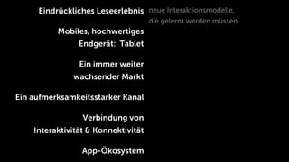 Eindrückliches Leseerlebnis neue Interaktionsmodelle,
                                     die gelernt werden müssen
          Mobiles, hochwertiges
                Endgerät: Tablet

                Ein immer weiter
              wachsender Markt

Ein aufmerksamkeitsstarker Kanal

                 Verbindung von
    Interaktivität & Konnektivität

                 App-Ökosystem
 