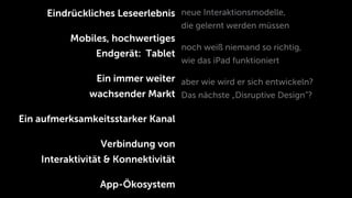 Eindrückliches Leseerlebnis neue Interaktionsmodelle,
                                     die gelernt werden müssen
          Mobiles, hochwertiges
                                     noch weiß niemand so richtig,
                Endgerät: Tablet
                                     wie das iPad funktioniert

               Ein immer weiter aber wie wird er sich entwickeln?
              wachsender Markt Das nächste „Disruptive Design”?

Ein aufmerksamkeitsstarker Kanal

                 Verbindung von
    Interaktivität & Konnektivität

                 App-Ökosystem
 