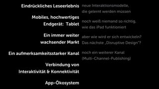 Eindrückliches Leseerlebnis neue Interaktionsmodelle,
                                     die gelernt werden müssen
           Mobiles, hochwertiges
                                     noch weiß niemand so richtig,
                Endgerät: Tablet
                                     wie das iPad funktioniert

                Ein immer weiter aber wie wird er sich entwickeln?
               wachsender Markt Das nächste „Disruptive Design”?

Ein aufmerksamkeitsstarker Kanal noch ein weiterer Kanal
                                     (Multi-Channel-Publishing)
                 Verbindung von
    Interaktivität & Konnektivität

                 App-Ökosystem
 