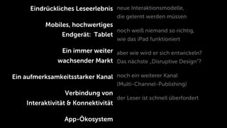Eindrückliches Leseerlebnis neue Interaktionsmodelle,
                                     die gelernt werden müssen
           Mobiles, hochwertiges
                                     noch weiß niemand so richtig,
                Endgerät: Tablet
                                     wie das iPad funktioniert

                Ein immer weiter aber wie wird er sich entwickeln?
               wachsender Markt Das nächste „Disruptive Design”?

Ein aufmerksamkeitsstarker Kanal noch ein weiterer Kanal
                                     (Multi-Channel-Publishing)
                 Verbindung von
                                     der Leser ist schnell überfordert
    Interaktivität & Konnektivität

                 App-Ökosystem
 