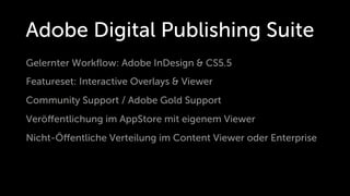 Adobe Digital Publishing Suite
Gelernter Workﬂow: Adobe InDesign & CS5.5
Featureset: Interactive Overlays & Viewer
Community Support / Adobe Gold Support
Veröﬀentlichung im AppStore mit eigenem Viewer
Nicht-Öﬀentliche Verteilung im Content Viewer oder Enterprise
 