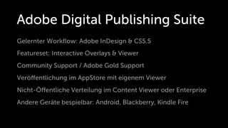 Adobe Digital Publishing Suite
Gelernter Workﬂow: Adobe InDesign & CS5.5
Featureset: Interactive Overlays & Viewer
Community Support / Adobe Gold Support
Veröﬀentlichung im AppStore mit eigenem Viewer
Nicht-Öﬀentliche Verteilung im Content Viewer oder Enterprise
Andere Geräte bespielbar: Android, Blackberry, Kindle Fire
 