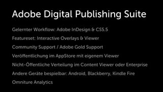 Adobe Digital Publishing Suite
Gelernter Workﬂow: Adobe InDesign & CS5.5
Featureset: Interactive Overlays & Viewer
Community Support / Adobe Gold Support
Veröﬀentlichung im AppStore mit eigenem Viewer
Nicht-Öﬀentliche Verteilung im Content Viewer oder Enterprise
Andere Geräte bespielbar: Android, Blackberry, Kindle Fire
Omniture Analytics
 