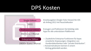 DPS Kosten

    Single Edition      Einzelausgaben (Single-Folio-Viewer) für iOS
                        ab Anfang 2012 mit Pauschalkosten
        395$
                        Erzeugen und Publizieren Sie beliebig viele
 Professional Edition
                        Apps für alle unterstützen Pla formen
 350 Euro / Monat

  Enterprise Edition      Zusätzliche Enterprise Funktionen für bspw.
                          erweiterte Anpassungen, Integration von
2800+ Euro / Monat        Kundendatenbanken oder “private Distribution”.
                          Konzernstrukturen können in einem
                          Vertrag gebündelt werden.
 