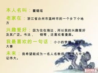 本人名叫 ： 瞿璐瑶   老家在： 浙江省台州市温岭市的一个乡下小地方 兴趣爱好： 因为住在海边，所以我的兴趣爱好及其广泛。书法，  钢琴，还喜欢看漫画。 我最喜欢的一句话： 小小的梦想，能成就大事 未来： 我希望能成为一名人名教师，在平凡中见证伟大。 
