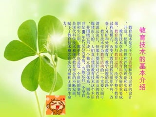 教育技术的基本介绍 　 教育技术是关于 学习资源 和学习过程的设计、开发、使用、管理和评价的理论和实践。  　　教育技术学是 现代教育科学 发展的重要成果， 教育 技术参与 教育过程 ，改变了整个教育过程的模式，改变了教育过程的组织序列，改变了分析和处理教育、教学问题的思路。  　　教育技术作为 教育活动 的一个重要方面可谓源远流长，但那主要是针对它所涉及的教育 媒体而言的。人们真正使用教育技术这个术语，并围绕它形成一个独立的知识体系，则是本世纪 60 年代以后的事情，当然它有一个孕育期和生长期，那至多也是近一个世纪的事情。是现代科学技术和现代教育理念的不断发展，赋予了教育技术概念充实的内涵和无限的生命力 。  