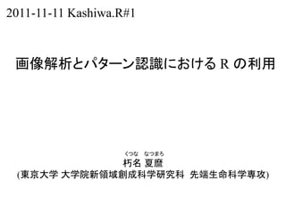 2011-11-11 Kashiwa.R#1



 画像解析とパターン認識における R の利用




                    くつな   なつまろ
              朽名 夏麿
 (東京大学 大学院新領域創成科学研究科 先端生命科学専攻)
 