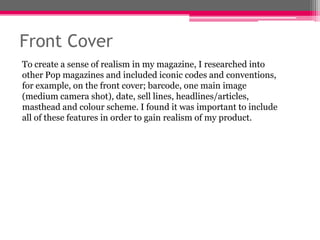 Front Cover
To create a sense of realism in my magazine, I researched into
other Pop magazines and included iconic codes and conventions,
for example, on the front cover; barcode, one main image
(medium camera shot), date, sell lines, headlines/articles,
masthead and colour scheme. I found it was important to include
all of these features in order to gain realism of my product.

 