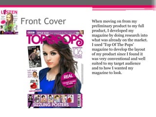Front Cover

When moving on from my
preliminary product to my full
product, I developed my
magazine by doing research into
what was already on the market.
I used ‘Top Of The Pops’
magazine to develop the layout
of my product since I found it
was very conventional and well
suited to my target audience
and to how I wanted my
magazine to look.

 