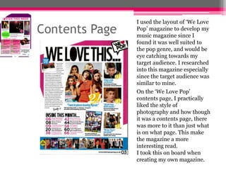 Contents Page

I used the layout of ‘We Love
Pop’ magazine to develop my
music magazine since I
found it was well suited to
the pop genre, and would be
eye catching towards my
target audience. I researched
into this magazine especially
since the target audience was
similar to mine.
On the ‘We Love Pop’
contents page, I practically
liked the style of
photography and how though
it was a contents page, there
was more to it than just what
is on what page. This make
the magazine a more
interesting read.
I took this on board when
creating my own magazine.

 