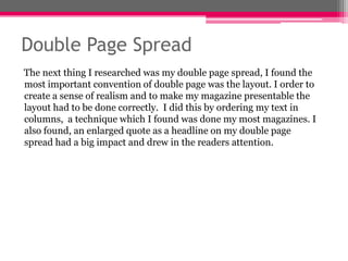 Double Page Spread
The next thing I researched was my double page spread, I found the
most important convention of double page was the layout. I order to
create a sense of realism and to make my magazine presentable the
layout had to be done correctly. I did this by ordering my text in
columns, a technique which I found was done my most magazines. I
also found, an enlarged quote as a headline on my double page
spread had a big impact and drew in the readers attention.

 