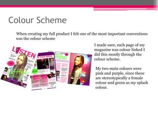 Colour Scheme
When creating my full product I felt one of the most important conventions
was the colour scheme
I made sure, each page of my
magazine was colour linked I
did this mostly through the
colour scheme.
My two main colours were
pink and purple, since these
are stereotypically a female
colour and green as my splash
colour.

 