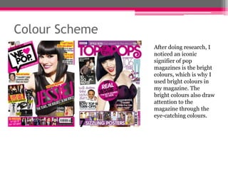 Colour Scheme
After doing research, I
noticed an iconic
signifier of pop
magazines is the bright
colours, which is why I
used bright colours in
my magazine. The
bright colours also draw
attention to the
magazine through the
eye-catching colours.

 