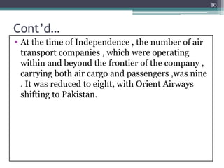 Cont’d…
 At the time of Independence , the number of air
transport companies , which were operating
within and beyond the frontier of the company ,
carrying both air cargo and passengers ,was nine
. It was reduced to eight, with Orient Airways
shifting to Pakistan.
10
 
