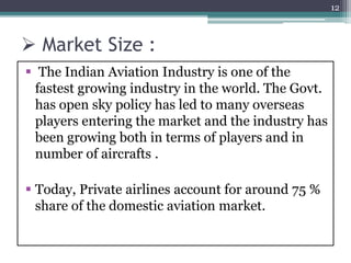  Market Size :
 The Indian Aviation Industry is one of the
fastest growing industry in the world. The Govt.
has open sky policy has led to many overseas
players entering the market and the industry has
been growing both in terms of players and in
number of aircrafts .
 Today, Private airlines account for around 75 %
share of the domestic aviation market.
12
 