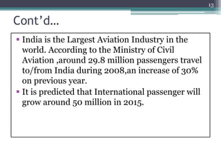 Cont’d…
 India is the Largest Aviation Industry in the
world. According to the Ministry of Civil
Aviation ,around 29.8 million passengers travel
to/from India during 2008,an increase of 30%
on previous year.
 It is predicted that International passenger will
grow around 50 million in 2015.
13
 