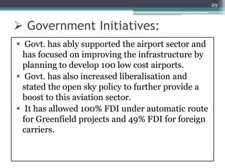  Government Initiatives:
 Govt. has ably supported the airport sector and
has focused on improving the infrastructure by
planning to develop 100 low cost airports.
 Govt. has also increased liberalisation and
stated the open sky policy to further provide a
boost to this aviation sector.
 It has allowed 100% FDI under automatic route
for Greenfield projects and 49% FDI for foreign
carriers.
29
 