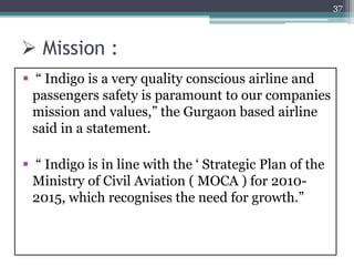  Mission :
 “ Indigo is a very quality conscious airline and
passengers safety is paramount to our companies
mission and values,” the Gurgaon based airline
said in a statement.
 “ Indigo is in line with the ‘ Strategic Plan of the
Ministry of Civil Aviation ( MOCA ) for 2010-
2015, which recognises the need for growth.”
37
 