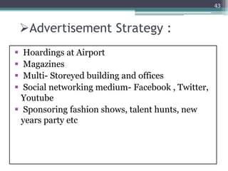 Advertisement Strategy :
 Hoardings at Airport
 Magazines
 Multi- Storeyed building and offices
 Social networking medium- Facebook , Twitter,
Youtube
 Sponsoring fashion shows, talent hunts, new
years party etc
43
 