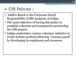  CSR Policies :
 IndiGo Reach is the Corporate Social
Responsibility (CSR) program of indigo.
 The main objective of having this policy to
establish coherent and transparent partnership
for CSR project.
 Indigo undertakes various voluntary initiative to
create holistic method achieving “common good”
by developing its employees and resources .
45
 