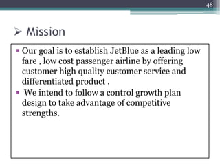  Mission
 Our goal is to establish JetBlue as a leading low
fare , low cost passenger airline by offering
customer high quality customer service and
differentiated product .
 We intend to follow a control growth plan
design to take advantage of competitive
strengths.
48
 