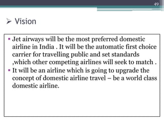 Vision
 Jet airways will be the most preferred domestic
airline in India . It will be the automatic first choice
carrier for travelling public and set standards
,which other competing airlines will seek to match .
 It will be an airline which is going to upgrade the
concept of domestic airline travel – be a world class
domestic airline.
49
 