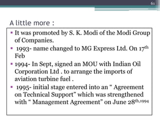 A little more :
 It was promoted by S. K. Modi of the Modi Group
of Companies.
 1993- name changed to MG Express Ltd. On 17th
Feb
 1994- In Sept, signed an MOU with Indian Oil
Corporation Ltd . to arrange the imports of
aviation turbine fuel .
 1995- initial stage entered into an “ Agreement
on Technical Support” which was strengthened
with “ Management Agreement” on June 28th,1994
61
 