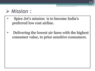  Mission :
 Spice Jet’s mission is to become India’s
preferred low cost airline.
 Delivering the lowest air fares with the highest
consumer value, to price sensitive consumers.
64
 