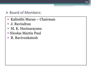  Board of Members:
 Kalinithi Maran – Chairman
 J. Ravindran
 M. K. Harinarayana
 Nicolas Martin Paul
 R. Ravivenkatesh
69
 