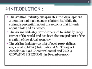 INTRODUCTION :
 The Aviation Industry encapsulates the development
,operation and management of aircrafts. While the
common perception about the sector is that it’s only
about pilots and airhostess.
 The Airline Industry provides service to virtually every
corner of the world and has been the integral part of the
creation of the global economy.
 The Airline Industry consist of over 1000 airlines
registered to IATA ( International Air Transport
Association ) and Director General and CEO is
GIOVANNI BISIGNANI , in December 2009.
7
 