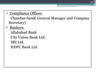  Compliance Officer:
Chandan Sand( General Manager and Company
Secretary)
 Bankers:
Allahabad Bank
City Union Bank Ltd.
SBI Ltd.
HDFC Bank Ltd.
70
 