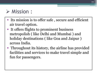  Mission :
 Its mission is to offer safe , secure and efficient
air travel option.
 It offers flights to prominent business
metropolish ( like Delhi and Mumbai ) and
holiday destinations ( like Goa and Jaipur )
across India.
 Throughout its history, the airline has provided
facilities and services to make travel simple and
fun for passengers.
77
 