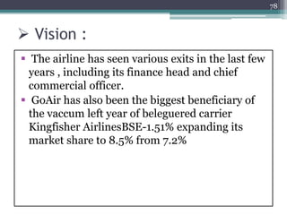  Vision :
 The airline has seen various exits in the last few
years , including its finance head and chief
commercial officer.
 GoAir has also been the biggest beneficiary of
the vaccum left year of beleguered carrier
Kingfisher AirlinesBSE-1.51% expanding its
market share to 8.5% from 7.2%
78
 
