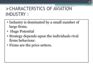 CHARACTERSTICS OF AVIATION
INDUSTRY :
 Industry is dominated by a small number of
large firms.
 Huge Potential
 Strategy depends upon the individuals rival
firms behaviour.
 Firms are the price setters.
8
 