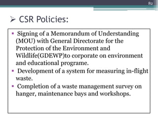  CSR Policies:
 Signing of a Memorandum of Understanding
(MOU) with General Directorate for the
Protection of the Environment and
Wildlife(GDEWP)to corporate on environment
and educational programe.
 Development of a system for measuring in-flight
waste.
 Completion of a waste management survey on
hanger, maintenance bays and workshops.
82
 